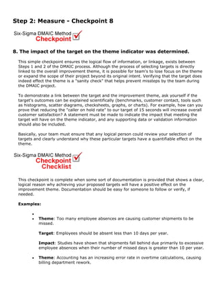 Step 2: Measure - Checkpoint 8
8. The impact of the target on the theme indicator was determined.
This simple checkpoint ensures the logical flow of information, or linkage, exists between
Steps 1 and 2 of the DMAIC process. Although the process of selecting targets is directly
linked to the overall improvement theme, it is possible for team's to lose focus on the theme
or expand the scope of their project beyond its original intent. Verifying that the target does
indeed effect the theme is a "sanity check" that helps prevent missteps by the team during
the DMAIC project.
To demonstrate a link between the target and the improvement theme, ask yourself if the
target's outcomes can be explained scientifically (benchmarks, customer contact, tools such
as histograms, scatter diagrams, checksheets, graphs, or charts). For example, how can you
prove that reducing the "caller on hold rate" to our target of 15 seconds will increase overall
customer satisfaction? A statement must be made to indicate the impact that meeting the
target will have on the theme indicator, and any supporting data or validation information
should also be included.
Basically, your team must ensure that any logical person could review your selection of
targets and clearly understand why these particular targets have a quantifiable effect on the
theme.
This checkpoint is complete when some sort of documentation is provided that shows a clear,
logical reason why achieving your proposed targets will have a positive effect on the
improvement theme. Documentation should be easy for someone to follow or verify, if
needed.
Examples:
•
• Theme: Too many employee absences are causing customer shipments to be
missed.
Target: Employees should be absent less than 10 days per year.
Impact: Studies have shown that shipments fall behind due primarily to excessive
employee absences when their number of missed days is greater than 10 per year.
• Theme: Accounting has an increasing error rate in overtime calculations, causing
billing department rework.
 