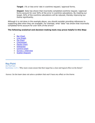 Target: 1% or less error rate in overtime request / approval forms.
Impact: Data has shown that incorrectly completed overtime request / approval
forms account for over 92% of the error in overtime calculations. By meeting our
target, 92% of the overtime calculations will be reduced, thereby improving our
theme significantly.
Although it is not done in the example above, you should consider providing references to
supporting data when they are available. For example, what "data" has shown that incorrectly
completed forms account for over 92% of the errors?
The following analytical and decision-making tools may prove helpful in this Step:
•
• Bar Chart
• Line Graph
• Pie Chart
• Checksheet
• Pareto Chart
• Histogram
• Control Chart
• Survey / Interview
• Scatter Diagram
Key Point
ets FasTrack
Summary 1 of 1: Why must a team ensure that their target has a clear and logical effect on the theme?
Answer: So the team does not solve a problem that won't have any effect on the theme
 