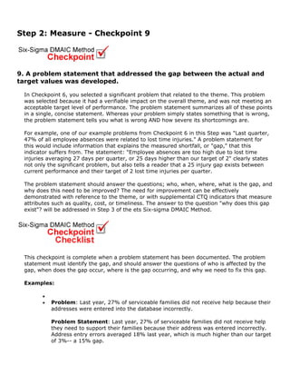 Step 2: Measure - Checkpoint 9
9. A problem statement that addressed the gap between the actual and
target values was developed.
In Checkpoint 6, you selected a significant problem that related to the theme. This problem
was selected because it had a verifiable impact on the overall theme, and was not meeting an
acceptable target level of performance. The problem statement summarizes all of these points
in a single, concise statement. Whereas your problem simply states something that is wrong,
the problem statement tells you what is wrong AND how severe its shortcomings are.
For example, one of our example problems from Checkpoint 6 in this Step was "Last quarter,
47% of all employee absences were related to lost time injuries." A problem statement for
this would include information that explains the measured shortfall, or "gap," that this
indicator suffers from. The statement: "Employee absences are too high due to lost time
injuries averaging 27 days per quarter, or 25 days higher than our target of 2" clearly states
not only the significant problem, but also tells a reader that a 25 injury gap exists between
current performance and their target of 2 lost time injuries per quarter.
The problem statement should answer the questions; who, when, where, what is the gap, and
why does this need to be improved? The need for improvement can be effectively
demonstrated with reference to the theme, or with supplemental CTQ indicators that measure
attributes such as quality, cost, or timeliness. The answer to the question "why does this gap
exist"? will be addressed in Step 3 of the ets Six-sigma DMAIC Method.
This checkpoint is complete when a problem statement has been documented. The problem
statement must identify the gap, and should answer the questions of who is affected by the
gap, when does the gap occur, where is the gap occurring, and why we need to fix this gap.
Examples:
•
• Problem: Last year, 27% of serviceable families did not receive help because their
addresses were entered into the database incorrectly.
Problem Statement: Last year, 27% of serviceable families did not receive help
they need to support their families because their address was entered incorrectly.
Address entry errors averaged 18% last year, which is much higher than our target
of 3%-- a 15% gap.
 