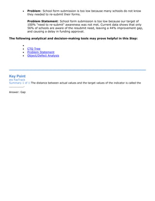 • Problem: School form submission is too low because many schools do not know
they needed to re-submit their forms.
Problem Statement: School form submission is too low because our target of
100% "need to re-submit" awareness was not met. Current data shows that only
56% of schools are aware of the resubmit need, leaving a 44% improvement gap,
and causing a delay in funding approval.
The following analytical and decision-making tools may prove helpful in this Step:
•
• CTQ Tree
• Problem Statement
• Object/Defect Analysis
Key Point
ets FasTrack
Summary 1 of 1:The distance between actual values and the target values of the indicator is called the
_________.
Answer: Gap
 