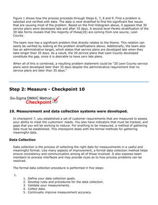 Figure 1 shows how the process proceeds through Steps 6, 7, 8 and 9. First a problem is
selected and verified with data. The data is next stratified to find the significant few issues
that are causing most of the problem. Based on the first Histogram above, it appears that 30
service plans were developed late and after 35 days. A second level Pareto stratification of the
30 late forms reveals that the majority of these(20) are coming from one source, Leon
County.
The team now has a significant problem that directly relates to the theme. This relation can
easily be verified by looking at the problem stratifications above. Additionally, the team also
has an administrative target, which states that service plans are developed late when they
take longer than 35 days. As a result, the 20 service plans that Leon County developed
constitute the gap, since it is desirable to have zero late plans.
When all of this is combined, a resulting problem statement could be "20 Leon County service
plans were developed later than 35 days despite the administrative requirement that no
service plans are later than 35 days."
Step 2: Measure - Checkpoint 10
10. Measurement and data collection systems were developed.
In checkpoint 7, you established a set of customer requirements that are measured to assess
your ability to meet the customers' needs. You also have indicators that must be tracked, and
gaps that you will be working to reduce. For anything to be measured, a method of gathering
data must be established. This checkpoint deals with the formal methods for gathering
meaningful data.
Data Collection
Data collection is the process of collecting the right data for measurements in a useful and
meaningful format. Like many aspects of improvement, a formal data collection method helps
ensure consistency and communication among all of those involved. It also exposes team
members to process interfaces and may provide clues as to how process problems can be
resolved.
The formal data collection procedure is performed in five steps:
1.
1. Define your data collection goals.
2. Develop rules and procedures for the data collection.
3. Validate your measurements.
4. Collect data.
5. Continually improve measurement accuracy.
 