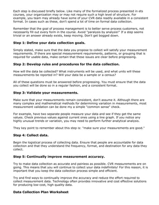 Each step is discussed briefly below. Like many of the formalized process presented in ets
courses, your organization may or may not require such a high level of structure. For
example, you team may already have some of your CVR data readily available in a consistent
format. In cases such as these, don't spend a lot of time on formal data collection.
Remember that the goal of process management is to better serve process customers, not
necessarily fill out every form in the course. Avoid "paralysis by analysis!" If a step seems
trivial or an answer already exists, keep moving. Don't get bogged down.
Step 1: Define your data collection goals.
Simply stated, make sure that the data you propose to collect will satisfy your measurement
requirements. If there are special measurement requirements, patterns, or grouping that is
required for usable data, make certain that these issues are clear before progressing.
Step 2: Develop rules and procedures for the data collection.
How will the data be collected? What instruments will be used, and what units will these
measurements be reported in? Will your data be a sample or a census?
All of these questions must be answered before progressing. You must ensure that the data
you collect will be done so in a regular fashion, and a consistent format.
Step 3: Validate your measurements.
Make sure that your measurements remain consistent, don't assume it. Although there are
many complex and mathematical methods for determining variation in measurements, most
measurement validation can be done my a simple "common sense" check.
For example, have two separate people measure your data and see if they get the same
values. Check previous values against current ones using a line graph. If you notice any
highly unusual trends or variation, you may need to perform further analytical analysis.
They key point to remember about this step is: "make sure your measurements are good."
Step 4: Collect data.
Begin the logistical process of collecting data. Ensure that people are accountable for data
collection and that they understand the frequency, format, and destination for any data they
collect.
Step 5: Continually improve measurement accuracy.
Try to make data collection as accurate and painless as possible. CVR measurements are on
going. This means that you will continue to collect your data indefinitely! For this reason, it is
important that you keep the data collection process simple and efficient.
Try and find ways to continually improve the accuracy and reduce the effort required to
collect measurement data. Technology often provides innovative and cost effective solutions
for producing low-cost, high quality data.
Data Collection Plan Worksheet
 