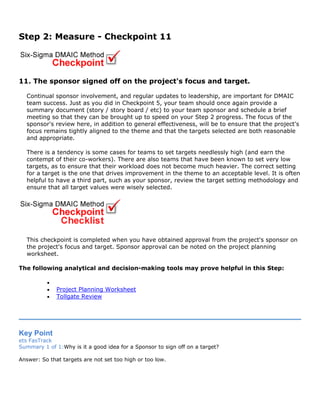 Step 2: Measure - Checkpoint 11
11. The sponsor signed off on the project's focus and target.
Continual sponsor involvement, and regular updates to leadership, are important for DMAIC
team success. Just as you did in Checkpoint 5, your team should once again provide a
summary document (story / story board / etc) to your team sponsor and schedule a brief
meeting so that they can be brought up to speed on your Step 2 progress. The focus of the
sponsor's review here, in addition to general effectiveness, will be to ensure that the project's
focus remains tightly aligned to the theme and that the targets selected are both reasonable
and appropriate.
There is a tendency is some cases for teams to set targets needlessly high (and earn the
contempt of their co-workers). There are also teams that have been known to set very low
targets, as to ensure that their workload does not become much heavier. The correct setting
for a target is the one that drives improvement in the theme to an acceptable level. It is often
helpful to have a third part, such as your sponsor, review the target setting methodology and
ensure that all target values were wisely selected.
This checkpoint is completed when you have obtained approval from the project's sponsor on
the project's focus and target. Sponsor approval can be noted on the project planning
worksheet.
The following analytical and decision-making tools may prove helpful in this Step:
•
• Project Planning Worksheet
• Tollgate Review
Key Point
ets FasTrack
Summary 1 of 1:Why is it a good idea for a Sponsor to sign off on a target?
Answer: So that targets are not set too high or too low.
 