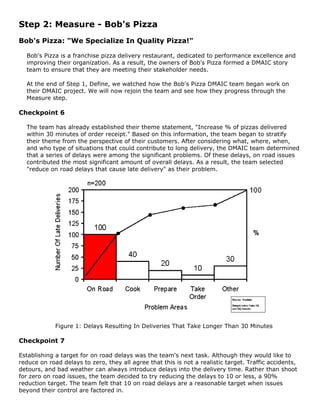 Step 2: Measure - Bob's Pizza
Bob's Pizza: "We Specialize In Quality Pizza!"
Bob's Pizza is a franchise pizza delivery restaurant, dedicated to performance excellence and
improving their organization. As a result, the owners of Bob's Pizza formed a DMAIC story
team to ensure that they are meeting their stakeholder needs.
At the end of Step 1, Define, we watched how the Bob's Pizza DMAIC team began work on
their DMAIC project. We will now rejoin the team and see how they progress through the
Measure step.
Checkpoint 6
The team has already established their theme statement, "Increase % of pizzas delivered
within 30 minutes of order receipt." Based on this information, the team began to stratify
their theme from the perspective of their customers. After considering what, where, when,
and who type of situations that could contribute to long delivery, the DMAIC team determined
that a series of delays were among the significant problems. Of these delays, on road issues
contributed the most significant amount of overall delays. As a result, the team selected
"reduce on road delays that cause late delivery" as their problem.
Figure 1: Delays Resulting In Deliveries That Take Longer Than 30 Minutes
Checkpoint 7
Establishing a target for on road delays was the team's next task. Although they would like to
reduce on road delays to zero, they all agree that this is not a realistic target. Traffic accidents,
detours, and bad weather can always introduce delays into the delivery time. Rather than shoot
for zero on road issues, the team decided to try reducing the delays to 10 or less, a 90%
reduction target. The team felt that 10 on road delays are a reasonable target when issues
beyond their control are factored in.
 
