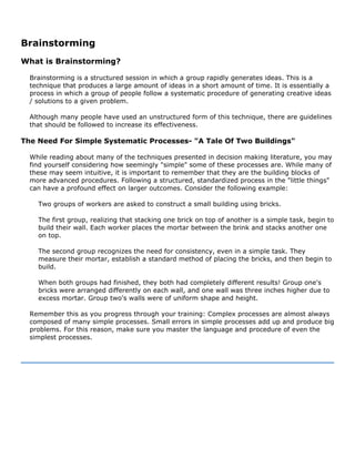Brainstorming
What is Brainstorming?
Brainstorming is a structured session in which a group rapidly generates ideas. This is a
technique that produces a large amount of ideas in a short amount of time. It is essentially a
process in which a group of people follow a systematic procedure of generating creative ideas
/ solutions to a given problem.
Although many people have used an unstructured form of this technique, there are guidelines
that should be followed to increase its effectiveness.
The Need For Simple Systematic Processes- "A Tale Of Two Buildings"
While reading about many of the techniques presented in decision making literature, you may
find yourself considering how seemingly "simple" some of these processes are. While many of
these may seem intuitive, it is important to remember that they are the building blocks of
more advanced procedures. Following a structured, standardized process in the "little things"
can have a profound effect on larger outcomes. Consider the following example:
Two groups of workers are asked to construct a small building using bricks.
The first group, realizing that stacking one brick on top of another is a simple task, begin to
build their wall. Each worker places the mortar between the brink and stacks another one
on top.
The second group recognizes the need for consistency, even in a simple task. They
measure their mortar, establish a standard method of placing the bricks, and then begin to
build.
When both groups had finished, they both had completely different results! Group one's
bricks were arranged differently on each wall, and one wall was three inches higher due to
excess mortar. Group two's walls were of uniform shape and height.
Remember this as you progress through your training: Complex processes are almost always
composed of many simple processes. Small errors in simple processes add up and produce big
problems. For this reason, make sure you master the language and procedure of even the
simplest processes.
 