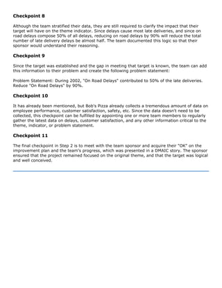 Checkpoint 8
Although the team stratified their data, they are still required to clarify the impact that their
target will have on the theme indicator. Since delays cause most late deliveries, and since on
road delays compose 50% of all delays, reducing on road delays by 90% will reduce the total
number of late delivery delays be almost half. The team documented this logic so that their
sponsor would understand their reasoning.
Checkpoint 9
Since the target was established and the gap in meeting that target is known, the team can add
this information to their problem and create the following problem statement:
Problem Statement: During 2002, "On Road Delays" contributed to 50% of the late deliveries.
Reduce "On Road Delays" by 90%.
Checkpoint 10
It has already been mentioned, but Bob's Pizza already collects a tremendous amount of data on
employee performance, customer satisfaction, safety, etc. Since the data doesn't need to be
collected, this checkpoint can be fulfilled by appointing one or more team members to regularly
gather the latest data on delays, customer satisfaction, and any other information critical to the
theme, indicator, or problem statement.
Checkpoint 11
The final checkpoint in Step 2 is to meet with the team sponsor and acquire their "OK" on the
improvement plan and the team's progress, which was presented in a DMAIC story. The sponsor
ensured that the project remained focused on the original theme, and that the target was logical
and well conceived.
 