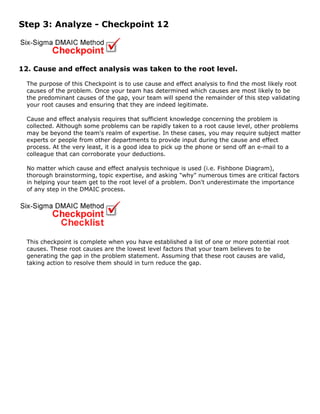 Step 3: Analyze - Checkpoint 12
12. Cause and effect analysis was taken to the root level.
The purpose of this Checkpoint is to use cause and effect analysis to find the most likely root
causes of the problem. Once your team has determined which causes are most likely to be
the predominant causes of the gap, your team will spend the remainder of this step validating
your root causes and ensuring that they are indeed legitimate.
Cause and effect analysis requires that sufficient knowledge concerning the problem is
collected. Although some problems can be rapidly taken to a root cause level, other problems
may be beyond the team's realm of expertise. In these cases, you may require subject matter
experts or people from other departments to provide input during the cause and effect
process. At the very least, it is a good idea to pick up the phone or send off an e-mail to a
colleague that can corroborate your deductions.
No matter which cause and effect analysis technique is used (i.e. Fishbone Diagram),
thorough brainstorming, topic expertise, and asking "why" numerous times are critical factors
in helping your team get to the root level of a problem. Don't underestimate the importance
of any step in the DMAIC process.
This checkpoint is complete when you have established a list of one or more potential root
causes. These root causes are the lowest level factors that your team believes to be
generating the gap in the problem statement. Assuming that these root causes are valid,
taking action to resolve them should in turn reduce the gap.
 