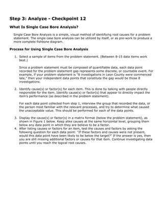 Step 3: Analyze - Checkpoint 12
What Is Single Case Bore Analysis?
Single Case Bore Analysis is a simple, visual method of identifying root causes for a problem
statement. The single case bore analysis can be utilized by itself, or as pre-work to produce a
more complete fishbone diagram.
Process for Using Single Case Bore Analysis
1. Select a sample of items from the problem statement. (Between 8-15 data items work
best.)
Since a problem statement must be composed of quantifiable data, each data point
recorded for the problem statement gap represents some discrete, or countable event. For
example, if your problem statement is "8 investigations in Leon County were commenced
late," then your independent data points that constitute the gap would be those 8
investigations.
2. Identify cause(s) or factor(s) for each item. This is done by talking with people directly
responsible for the item. Identify cause(s) or factor(s) that appear to directly impact the
item's performance (as described in the problem statement).
For each data point collected from step 1, interview the group that recorded the data, or
the person most familiar with the relevant processes, and try to determine what caused
the unacceptable value. This should be performed for each of the data points.
3. Display the cause(s) or factor(s) in a matrix format (below the problem statement), as
shown in Figure 1 below. Keep alike causes at the same horizontal level, grouping them
below any data point in which they are believe to be a factor.
4. After listing causes or factors for an item, test the causes and factors by asking the
following question for each data point: "If these factors and causes were not present,
would this data point have been likely to be below the target?" If the answer is yes, then
you are still missing additional factors or causes for that item. Continue investigating data
points until you reach the logical root causes.
 