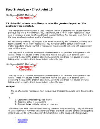 Step 3: Analyze - Checkpoint 13
13. Potential causes most likely to have the greatest impact on the
problem were selected.
This straightforward Checkpoint is used to reduce the list of probable root causes from the
previous step into a more manageable, and smaller, list of "most likely" root causes. Your
goal is to reduce a large list of possible root causes into those few that your team feels are
the most significant, and are worthy of verifying.
List reduction ("filtering") techniques, such as the multivoting and consensus, can help your
team select the "most likely" root causes. You may also want to consult with subject
matter experts to ensure your list of root causes make sense to someone with experience in
your problem area.
This checkpoint is complete when you have established a list of one or more potential root
causes. These root causes are the lowest level factors that your team believes to be
generating the gap in the problem statement. Assuming that these root causes are valid,
taking action to resolve them should in turn reduce the gap.
This checkpoint is complete when you have established a list of one or more potential root
causes. These root causes are the lowest level factors that your team believes to be
generating the gap in the problem statement. Assuming that these root causes are valid,
taking action to resolve them should in turn reduce the gap.
Example:
The list of potential root causes from the previous Checkpoint example were determined to
be:
1.
1. Goal setting methodology was invalid.
2. Reporting policy is inconsistent.
3. Representative not fully trained on referrals.
These selections were then narrowed down by the team using multivoting. They decided that
"Representative not fully trained on referrals" made the most sense to continue investigating,
since it was easy to verify and appeared multiple times in the cause and effect analysis.
•
• Multivoting
• Consensus
 