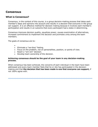 Consensus
What is Consensus?
Consensus, in the context of this course, is a group decision-making process that takes each
member's ideas and opinions into account and results in a decision that everyone in the group
can support. It is an effective method for decision making because it involves each member's
participation and results in an outcome that every participant had a stake in determining.
Consensus improves decision quality, equalizes power, causes examination of alternatives,
increases commitment to implement the decision and promotes unity among the team
members.
The goals of consensus are to:
•
• Eliminate a "we-they" feeling.
• Focus on the problem, not on personalities, position, or points of view.
• Reach a "win-win" decision.
• Develop team ownership of the decision.
Achieving consensus should be the goal of your team in any decision-making
process.
When consensus has been achieved, the concerns of each individual in the team have been
addressed and every team member feels that he or she has participated in the decision-
making and that the decision that has been made is one that everyone can support, if
not 100% agree with.
 