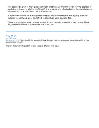 The scatter diagram is more precise and can enable us to determine with varying degrees of
confidence (linear correlation coefficient), that a cause and effect relationship exists between
variables and how correlated this relationship is.
A contingency table (or a chi-squared test) is a more cumbersome, but equally effective
solution for verifying cause and effect relationships using discrete data.
There are still other more complex statistical tools to assist in verifying root causes. Those
higher-level tools are not presented in this section.
Key Point
ets FasTrack
Summary 1 of 1:What should the team do if they find out that the root cause shown is invalid, or has
questionable impact?
Answer: Return to checkpoint 13 and select a different root cause
 
