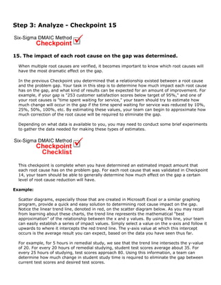 Step 3: Analyze - Checkpoint 15
15. The impact of each root cause on the gap was determined.
When multiple root causes are verified, it becomes important to know which root causes will
have the most dramatic effect on the gap.
In the previous Checkpoint you determined that a relationship existed between a root cause
and the problem gap. Your task in this step is to determine how much impact each root cause
has on the gap, and what kind of results can be expected for an amount of improvement. For
example, if your gap is "253 customer satisfaction scores below target of 95%," and one of
your root causes is "time spent waiting for service," your team should try to estimate how
much change will occur in the gap if the time spend waiting for service was reduced by 10%,
25%, 50%, 100%, etc. By estimating these values, your team can begin to approximate how
much correction of the root cause will be required to eliminate the gap.
Depending on what data is available to you, you may need to conduct some brief experiments
to gather the data needed for making these types of estimates.
This checkpoint is complete when you have determined an estimated impact amount that
each root cause has on the problem gap. For each root cause that was validated in Checkpoint
14, your team should be able to generally determine how much effect on the gap a certain
level of root cause reduction will have.
Example:
Scatter diagrams, especially those that are created in Microsoft Excel or a similar graphing
program, provide a quick and easy solution to determining root cause impact on the gap.
Notice the linear trend line, denoted in red, on the scatter diagram below. As you may recall
from learning about these charts, the trend line represents the mathematical "best
approximation" of the relationship between the x and y values. By using this line, your team
can easily establish a series of impact values. Simply select a value on the x-axis and follow it
upwards to where it intercepts the red trend line. The y-axis value at which this intercept
occurs is the average result you can expect, based on the data you have seen thus far.
For example, for 5 hours in remedial study, we see that the trend line intersects the y-value
of 20. For every 20 hours of remedial studying, student test scores average about 35. For
every 25 hours of studying, test scores approach 80. Using this information, a team can
determine how much change in student study time is required to eliminate the gap between
current test scores and desired test scores.
 