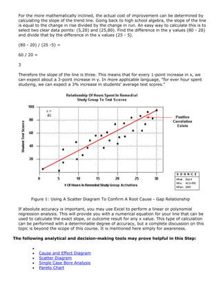 For the more mathematically inclined, the actual cost of improvement can be determined by
calculating the slope of the trend line. Going back to high school algebra, the slope of the line
is equal to the change in rise divided by the change in run. An easy way to calculate this is to
select two clear data points: (5,20) and (25,80). Find the difference in the y values (80 - 20)
and divide that by the difference in the x values (25 - 5).
(80 - 20) / (25 -5) =
60 / 20 =
3
Therefore the slope of the line is three. This means that for every 1-point increase in x, we
can expect about a 3-point increase in y. In more applicable language, "for ever hour spent
studying, we can expect a 3% increase in students' average test scores."
Figure 1: Using A Scatter Diagram To Confirm A Root Cause - Gap Relationship
If absolute accuracy is important, you may use Excel to perform a linear or polynomial
regression analysis. This will provide you with a numerical equation for your line that can be
used to calculate the exact slope, or outcome result for any x value. This type of calculation
can be performed with a determinable degree of accuracy, but a complete discussion on this
topic is beyond the scope of this course. It is mentioned here simply for awareness.
The following analytical and decision-making tools may prove helpful in this Step:
•
• Cause and Effect Diagram
• Scatter Diagram
• Single Case Bore Analysis
• Pareto Chart
 