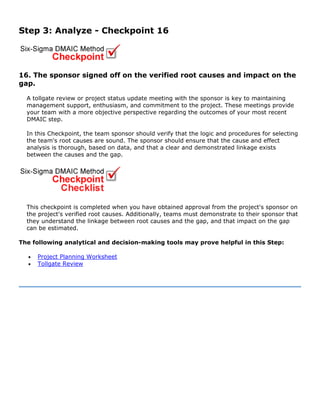 Step 3: Analyze - Checkpoint 16
16. The sponsor signed off on the verified root causes and impact on the
gap.
A tollgate review or project status update meeting with the sponsor is key to maintaining
management support, enthusiasm, and commitment to the project. These meetings provide
your team with a more objective perspective regarding the outcomes of your most recent
DMAIC step.
In this Checkpoint, the team sponsor should verify that the logic and procedures for selecting
the team's root causes are sound. The sponsor should ensure that the cause and effect
analysis is thorough, based on data, and that a clear and demonstrated linkage exists
between the causes and the gap.
This checkpoint is completed when you have obtained approval from the project's sponsor on
the project's verified root causes. Additionally, teams must demonstrate to their sponsor that
they understand the linkage between root causes and the gap, and that impact on the gap
can be estimated.
The following analytical and decision-making tools may prove helpful in this Step:
• Project Planning Worksheet
• Tollgate Review
 