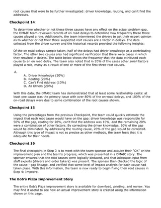 root causes that were to be further investigated: driver knowledge, routing, and can't find the
addresses.
Checkpoint 14
To determine whether or not these three causes have any effect on the actual problem gap,
the DMAIC team reviewed records of on road delays to determine how frequently these three
causes played a role. Additionally, the team interviewed the drivers to get their expert opinion
as to whether or not their three suspected root causes are a factor in delays. The data
collected from the driver survey and the historical records provided the following insights:
Of the on road delays sample taken, half of the delays had driver knowledge as a contributing
factor. The other two causes also had significant verification that there were cases in which
they resulted in delays. The table below shows the frequency that the data attributed each
cause to an on road delay. The team also noted that in 20% of the cases other small factors
played a role, many as a result of one or more of the first three root causes.
A.
A. Driver Knowledge (50%)
B. Routing (20%)
C. Can't Find Address (10%)
D. All Others (20%)
With this data, the DMAIC team has demonstrated that at least some relationship exists: at
least one cause was the primary issue with over 80% of the on-road delays, and 100% of the
on-road delays were due to some combination of the root causes shown.
Checkpoint 15
Using the percentages from the previous Checkpoint, the team could quickly estimate the
impact that each root cause would have on the gap: driver knowledge was responsible for
50% of the gap, routing for 20%, can't find the address was 10%, and the remaining 20%
were a combination of other factors. By correcting the driver knowledge, 50% of the gap
would be eliminated. By addressing the routing cause, 20% of the gap would be corrected.
Although this type of impact is not as precise as other methods, the team feels that it is
adequate for their needs.
Checkpoint 16
The final checkpoint in Step 3 is to meet with the team sponsor and acquire their "OK" on the
improvement plan and the team's progress, which was presented in a DMAIC story. The
sponsor ensured that the root causes were logically deduced, and that adequate input from
staff experts (drivers and order takers) was present. The sponsor then checked the logic of
the cause - gap linkage, and verified that some level of impact analysis for each cause had
taken place. With this information, the team is now ready to begin fixing their root causes in
Step 4: Improve.
The Bob's Pizza Improvement Story
The entire Bob's Pizza improvement story is available for download, printing, and review. You
may find it useful to see how an actual improvement story is created using the information
shown on this page.
 