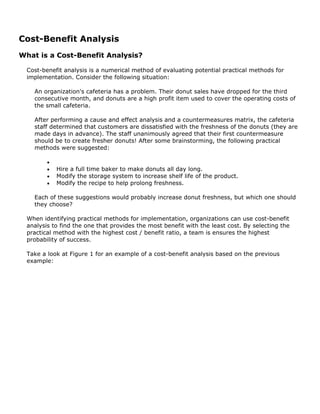 Cost-Benefit Analysis
What is a Cost-Benefit Analysis?
Cost-benefit analysis is a numerical method of evaluating potential practical methods for
implementation. Consider the following situation:
An organization's cafeteria has a problem. Their donut sales have dropped for the third
consecutive month, and donuts are a high profit item used to cover the operating costs of
the small cafeteria.
After performing a cause and effect analysis and a countermeasures matrix, the cafeteria
staff determined that customers are dissatisfied with the freshness of the donuts (they are
made days in advance). The staff unanimously agreed that their first countermeasure
should be to create fresher donuts! After some brainstorming, the following practical
methods were suggested:
•
• Hire a full time baker to make donuts all day long.
• Modify the storage system to increase shelf life of the product.
• Modify the recipe to help prolong freshness.
Each of these suggestions would probably increase donut freshness, but which one should
they choose?
When identifying practical methods for implementation, organizations can use cost-benefit
analysis to find the one that provides the most benefit with the least cost. By selecting the
practical method with the highest cost / benefit ratio, a team is ensures the highest
probability of success.
Take a look at Figure 1 for an example of a cost-benefit analysis based on the previous
example:
 