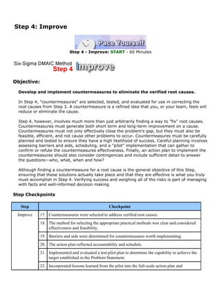 Step 4: Improve
Step 4 - Improve: START - 60 Minutes
Objective:
Develop and implement countermeasures to eliminate the verified root causes.
In Step 4, "countermeasures" are selected, tested, and evaluated for use in correcting the
root causes from Step 3. A countermeasure is a refined idea that you, or your team, feels will
reduce or eliminate the cause.
Step 4, however, involves much more than just arbitrarily finding a way to "fix" root causes.
Countermeasures must generate both short term and long-term improvement on a cause.
Countermeasures must not only effectively close the problem’s gap, but they must also be
feasible, efficient, and not cause other problems to occur. Countermeasures must be carefully
planned and tested to ensure they have a high likelihood of success. Careful planning involves
assessing barriers and aids, scheduling, and a "pilot" implementation that can gather to
confirm or refute the countermeasures effectiveness. Finally, an action plan to implement the
countermeasures should also consider contingencies and include sufficient detail to answer
the questions—who, what, when and how?
Although finding a countermeasure for a root cause is the general objective of this Step,
ensuring that these solutions actually take place and that they are effective is what you truly
must accomplish in Step 4. Verifying success and weighing all of the risks is part of managing
with facts and well-informed decision making.
Step Checkpoints
Step Checkpoint
17. Countermeasures were selected to address verified root causes.
18. The method for selecting the appropriate practical methods was clear and considered
effectiveness and feasibility.
19. Barriers and aids were determined for countermeasures worth implementing.
20. The action plan reflected accountability and schedule.
21. Implemented and evaluated a test pilot plan to determine the capability to achieve the
target established in the Problem Statement.
Improve
22. Incorporated lessons learned from the pilot into the full-scale action plan and
 