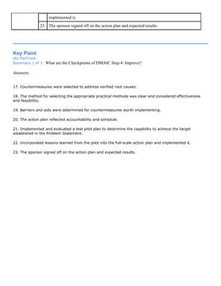 implemented it.
23. The sponsor signed off on the action plan and expected results.
Key Point
ets FasTrack
Summary 1 of 1: What are the Checkpoints of DMAIC Step 4: Improve?
Answers:
17. Countermeasures were selected to address verified root causes.
18. The method for selecting the appropriate practical methods was clear and considered effectiveness
and feasibility.
19. Barriers and aids were determined for countermeasures worth implementing.
20. The action plan reflected accountability and schedule.
21. Implemented and evaluated a test pilot plan to determine the capability to achieve the target
established in the Problem Statement.
22. Incorporated lessons learned from the pilot into the full-scale action plan and implemented it.
23. The sponsor signed off on the action plan and expected results.
 