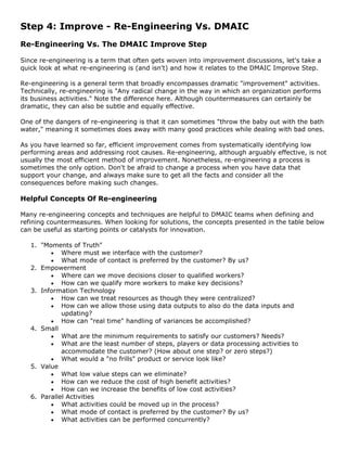 Step 4: Improve - Re-Engineering Vs. DMAIC
Re-Engineering Vs. The DMAIC Improve Step
Since re-engineering is a term that often gets woven into improvement discussions, let's take a
quick look at what re-engineering is (and isn't) and how it relates to the DMAIC Improve Step.
Re-engineering is a general term that broadly encompasses dramatic "improvement" activities.
Technically, re-engineering is "Any radical change in the way in which an organization performs
its business activities." Note the difference here. Although countermeasures can certainly be
dramatic, they can also be subtle and equally effective.
One of the dangers of re-engineering is that it can sometimes "throw the baby out with the bath
water," meaning it sometimes does away with many good practices while dealing with bad ones.
As you have learned so far, efficient improvement comes from systematically identifying low
performing areas and addressing root causes. Re-engineering, although arguably effective, is not
usually the most efficient method of improvement. Nonetheless, re-engineering a process is
sometimes the only option. Don't be afraid to change a process when you have data that
support your change, and always make sure to get all the facts and consider all the
consequences before making such changes.
Helpful Concepts Of Re-engineering
Many re-engineering concepts and techniques are helpful to DMAIC teams when defining and
refining countermeasures. When looking for solutions, the concepts presented in the table below
can be useful as starting points or catalysts for innovation.
1. "Moments of Truth"
• Where must we interface with the customer?
• What mode of contact is preferred by the customer? By us?
2. Empowerment
• Where can we move decisions closer to qualified workers?
• How can we qualify more workers to make key decisions?
3. Information Technology
• How can we treat resources as though they were centralized?
• How can we allow those using data outputs to also do the data inputs and
updating?
• How can "real time" handling of variances be accomplished?
4. Small
• What are the minimum requirements to satisfy our customers? Needs?
• What are the least number of steps, players or data processing activities to
accommodate the customer? (How about one step? or zero steps?)
• What would a "no frills" product or service look like?
5. Value
• What low value steps can we eliminate?
• How can we reduce the cost of high benefit activities?
• How can we increase the benefits of low cost activities?
6. Parallel Activities
• What activities could be moved up in the process?
• What mode of contact is preferred by the customer? By us?
• What activities can be performed concurrently?
 