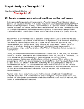 Step 4: Analyze - Checkpoint 17
17. Countermeasures were selected to address verified root causes.
In the context of organizational improvement, a "countermeasure" is an idea that a team
believes will reduce or eliminate root causes. A countermeasure does not explicitly tell "how"
an idea will be implemented. Rather, a countermeasure is a possible root cause solution that
must be evaluated and refined before a team can determine if it is a good course of action or
not. Countermeasures can come from informal discussion, brainstorming, reviewing best
practices from other organizations, relying on staff expertise, or any other helpful resource.
You can think of countermeasures as ideas that an organization uses to eliminate the root
cause of a problem. For example, if the root cause of a problem is that "the office is too cold,"
then a logical countermeasure would be to make the office warmer. Notice that this
countermeasure says nothing about "how" this goal will be achieved. "Making the office
warmer" is simply an idea that seems to logically eliminate the root cause. Another
countermeasure might be to "buy another office." Which of these two choices sounds more
feasible? Why?
Clearly, all countermeasures are not created equal. Factors such as time, cost, and available
resources can affect how feasible any countermeasure might be. The goal of Checkpoint 17 is
to not simply find any countermeasures that might work, but to find the best
countermeasures that consider all of the factors critical to success. This is achieved by
evaluating and refining the countermeasures into a list of those that the group believes to be
the best choices. An effective method for performing this evaluation process is to use a
countermeasures matrix. The countermeasures matrix was introduced in the ets Decision
Making Tools course. We will begin creating a countermeasures matrix in this step, and finish
the matrix in the next Checkpoint by adding "practical methods" and evaluating the
countermeasures.
Figure 1 below shows a countermeasures matrix created using the ets Microsoft Excel
template. Notice how each countermeasure is listed alongside a respective root cause. You
can also see how space is provided next to each countermeasure for practical methods, and
ratings of effectiveness and feasibility.
 