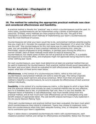 Step 4: Analyze - Checkpoint 18
18. The method for selecting the appropriate practical methods was clear
and considered effectiveness and feasibility.
A practical method is literally the "practical" way in which a countermeasure could be used. In
many cases, countermeasures can be implemented using a variety of techniques and
resources. Of these, many methods are more practical than the rest. The goal of this
Checkpoint is to determine which methods of implementing your team's countermeasures
have the most likelihood of success.
Countermeasures tell what your team would like to do, and practical methods describe exactly
how you might do it. Consider the example root cause from Checkpoint 17 in which the "office
was too cold." One countermeasure for this root cause was to make the office warmer. In this
case, you can probably think of many practical methods for achieving this: raise the
thermostat, require employees to bring sweaters, or perhaps even moving the office to a
warmer climate. Each of these methods would seem to ways of achieving the
countermeasure, but clearly some of them are not as practical as the others. It is probably
too expensive to move the office, and employees might not appreciate being required to wear
winter clothing year round.
For each countermeasure, your team must determine at least one practical method that can
be used to implement the countermeasure. Each practical method should sound reasonable to
the team, and once listed, should be evaluated for both effectiveness and feasibility. We will
explain what both of these terms mean below.
Effectiveness, in the context of a countermeasures matrix, refers to how well your
countermeasure (and practical method) will work to close the gap. This rating is typically
determined using expert opinions and group consensus. When more than one practical
method is listed for a countermeasure, be sure to evaluate the effectiveness of each practical
method individually.
Feasibility, in the context of a countermeasures matrix, is the degree to which a team feels
that this practical method could actually be used. A practical method may be very effective,
but if it is forbidden due to law, or prohibitively high cost, then it is not very feasible. An
important factor of feasibility is cost-effectiveness: how much benefit comes from this
practical method, and at how much cost? Cost effectiveness can be investigated using cost-
benefit analysis of appropriate detail. The cost-benefit analysis technique is fully explained in
the ets course Decision Making Tools.
Once each countermeasure and practical method have been evaluated, the team must select
which countermeasures they intend to implement. Teams may choose to implement more
than one countermeasure when they have adequate funding, time, or manpower. Be careful
not to overextend your team's capabilities.
Figure 1 below shows a completed countermeasures matrix with countermeasures, each
respective practical method, and ratings for effectiveness and feasibility. Notice how the team
 