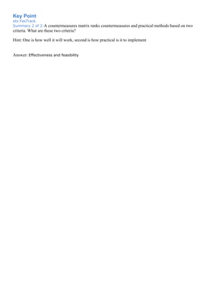 Key Point
ets FasTrack
Summary 2 of 2:A countermeasures matrix ranks countermeasures and practical methods based on two
criteria. What are these two criteria?
Hint: One is how well it will work, second is how practical is it to implement
Answer: Effectiveness and feasibility
 