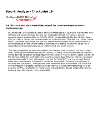 Step 4: Analyze - Checkpoint 19
19. Barriers and aids were determined for countermeasures worth
implementing.
In Checkpoint 18 you selected a series of countermeasures that your team felt were the most
effective and feasible choices. You are now encouraged to look more closely at each
countermeasure, and consider not only the effectiveness and feasibility, but all other forces
that may help or hinder your countermeasure's implementation. This step is a type of "sanity
check" that helps ensure that you and your team have considered all the implications of a
countermeasure. By the time this step is complete, your team's results may cause you to
reconsider which countermeasures are implemented, and which are not.
This step is important because effectiveness and feasibility are not always the only concern
when selecting countermeasures. On the contrary, in many cases countermeasure selection
comes down to political or logistical requirements. Consider Figure 1 below. Notice that one of
the barriers states that the building closes early on some days. This may not be a negotiable
arrangement, and if it isn't, will probably rule out the "split shift" practical method. On the
other hand, management is in favor of innovative approaches. Perhaps if management is
involved with the process, a compromise may be reached with maintenance that allows the
countermeasure to proceed. Barriers and Aids Analysis are useful for highlighting areas of
potential conflict, but also for providing teams with substantial data to support their claims
and new ideas when barriers are considerable.
 