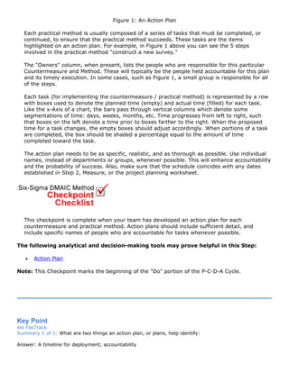 Figure 1: An Action Plan
Each practical method is usually composed of a series of tasks that must be completed, or
continued, to ensure that the practical method succeeds. These tasks are the items
highlighted on an action plan. For example, in Figure 1 above you can see the 5 steps
involved in the practical method "construct a new survey."
The "Owners" column, when present, lists the people who are responsible for this particular
Countermeasure and Method. These will typically be the people held accountable for this plan
and its timely execution. In some cases, such as Figure 1, a small group is responsible for all
of the steps.
Each task (for implementing the countermeasure / practical method) is represented by a row
with boxes used to denote the planned time (empty) and actual time (filled) for each task.
Like the x-Axis of a chart, the bars pass through vertical columns which denote some
segmentations of time: days, weeks, months, etc. Time progresses from left to right, such
that boxes on the left denote a time prior to boxes farther to the right. When the proposed
time for a task changes, the empty boxes should adjust accordingly. When portions of a task
are completed, the box should be shaded a percentage equal to the amount of time
completed toward the task.
The action plan needs to be as specific, realistic, and as thorough as possible. Use individual
names, instead of departments or groups, whenever possible. This will enhance accountability
and the probability of success. Also, make sure that the schedule coincides with any dates
established in Step 2, Measure, or the project planning worksheet.
This checkpoint is complete when your team has developed an action plan for each
countermeasure and practical method. Action plans should include sufficient detail, and
include specific names of people who are accountable for tasks whenever possible.
The following analytical and decision-making tools may prove helpful in this Step:
• Action Plan
Note: This Checkpoint marks the beginning of the "Do" portion of the P-C-D-A Cycle.
Key Point
ets FasTrack
Summary 1 of 1: What are two things an action plan, or plans, help identify:
Answer: A timeline for deployment; accountability
 