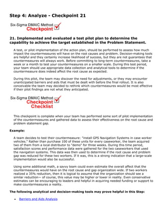 Step 4: Analyze - Checkpoint 21
21. Implemented and evaluated a test pilot plan to determine the
capability to achieve the target established in the Problem Statement.
A test, or pilot implementation of the action plan, should be performed to assess how much
impact the countermeasures will have on the root causes and problem. Decision-making tools
are helpful and they certainly increase likelihood of success, but they are not guarantees that
countermeasures will always work. Before committing to long-term countermeasures, take a
week or a month to test your countermeasures on a smaller scale. During this test period,
your team should use appropriate data collection and analytical tools to determine if the
countermeasure does indeed affect the root cause as expected.
During this pilot, the team may discover the need for adjustments, or they may encounter
unanticipated barriers and aids that must be dealt with before the final rollout. It is also
conceivable the team may decided to rethink which countermeasures would be most effective
if their pilot findings are not what they anticipated.
This checkpoint is complete when your team has performed some sort of pilot implementation
of the countermeasures and gathered data to assess their effectiveness on the root cause and
problem statement gap.
Example:
A team decides to test their countermeasure: "install GPS Navigation Systems in case worker
vehicles." Rather than purchase 100 of these units for every caseworker, the team acquired
two of them from a local distributor to "demo" for three weeks. During this time period,
satisfaction scores and performance data were gathered for the two caseworkers that used
the navigation systems. This data was then used to determine if the root cause and problem
gap was reduced for these two workers. If it was, this is a strong indication that a large-scale
implementation would also be successful.
Using some additional math, a savvy team could even estimate the overall affect that the
countermeasures would have on the root cause and gap organization wide. If two workers
realized a 35% reduction, then it is logical to assume that the organization should see a
similar reduction— of course, this value may be higher or lower in reality. Even conservative
estimates can be encouraging to leaders and helpful in acquiring needed funding or support to
make countermeasures a reality.
The following analytical and decision-making tools may prove helpful in this Step:
• Barriers and Aids Analysis
 