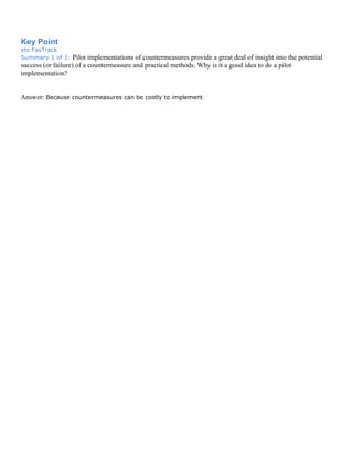 Key Point
ets FasTrack
Summary 1 of 1: Pilot implementations of countermeasures provide a great deal of insight into the potential
success (or failure) of a countermeasure and practical methods. Why is it a good idea to do a pilot
implementation?
Answer: Because countermeasures can be costly to implement
 