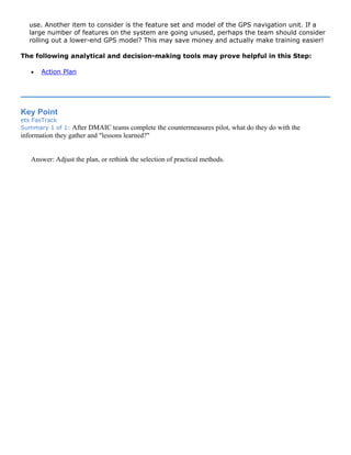 use. Another item to consider is the feature set and model of the GPS navigation unit. If a
large number of features on the system are going unused, perhaps the team should consider
rolling out a lower-end GPS model? This may save money and actually make training easier!
The following analytical and decision-making tools may prove helpful in this Step:
• Action Plan
Key Point
ets FasTrack
Summary 1 of 1: After DMAIC teams complete the countermeasures pilot, what do they do with the
information they gather and "lessons learned?"
Answer: Adjust the plan, or rethink the selection of practical methods.
 