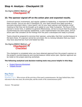 Step 4: Analyze - Checkpoint 23
23. The sponsor signed off on the action plan and expected results.
Continual sponsor involvement, and regular updates to leadership, is important for DMAIC
team success. Just as you did in Checkpoint 16, your team should once again provide a
summary document (story / story board / etc) to your team sponsor and schedule a brief
meeting so that they can be brought up to speed on your Step 4 progress. The focus of the
sponsor's review here, in addition to general effectiveness, will be to ensure that the project's
countermeasures were logically established, a pilot implementation has taken place, and an
action plan that considers all the findings from the pilot is developed and ready to proceed.
Teams should be prepared to convince their sponsor, using data, that their countermeasure is
the best choice. If a sponsor cannot be convinced, this is a strong indication that your team
may have assumed too much and tested too little.
This checkpoint is completed when you have obtained approval from the project's sponsor on
the project's countermeasures and countermeasure rollout action plan. Sponsor approval can
be noted on the project planning worksheet.
The following analytical and decision-making tools may prove helpful in this Step:
• Project Planning Worksheet
• Tollgate Review
Key Point
ets FasTrack
Summary 1 of 1: Who reviews all the activities of the team's countermeasures: the logic behind them, their
relevance to the root cause, the action plan, and the results of the countermeasures pilot?
Answer: The sponsor
 