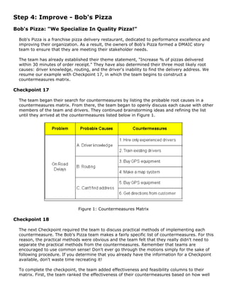 Step 4: Improve - Bob's Pizza
Bob's Pizza: "We Specialize In Quality Pizza!"
Bob's Pizza is a franchise pizza delivery restaurant, dedicated to performance excellence and
improving their organization. As a result, the owners of Bob's Pizza formed a DMAIC story
team to ensure that they are meeting their stakeholder needs.
The team has already established their theme statement, "Increase % of pizzas delivered
within 30 minutes of order receipt." They have also determined their three most likely root
causes: driver knowledge, routing, and the driver's inability to find the delivery address. We
resume our example with Checkpoint 17, in which the team begins to construct a
countermeasures matrix.
Checkpoint 17
The team began their search for countermeasures by listing the probable root causes in a
countermeasures matrix. From there, the team began to openly discuss each cause with other
members of the team and drivers. They continued brainstorming ideas and refining the list
until they arrived at the countermeasures listed below in Figure 1.
Figure 1: Countermeasures Matrix
Checkpoint 18
The next Checkpoint required the team to discuss practical methods of implementing each
countermeasure. The Bob's Pizza team makes a fairly specific list of countermeasures. For this
reason, the practical methods were obvious and the team felt that they really didn't need to
separate the practical methods from the countermeasures. Remember that teams are
encouraged to use common sense! Don't ever go through the motions simply for the sake of
following procedure. If you determine that you already have the information for a Checkpoint
available, don't waste time recreating it!
To complete the checkpoint, the team added effectiveness and feasibility columns to their
matrix. First, the team ranked the effectiveness of their countermeasures based on how well
 
