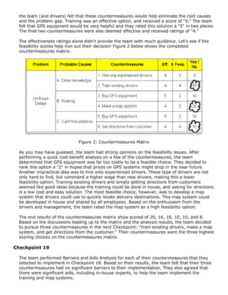 the team (and drivers) felt that these countermeasures would help eliminate the root causes
and the problem gap. Training was an effective option, and received a score of "4." The team
felt that GPS equipment would be very helpful and they rated this solution a "5" in two places.
The final two countermeasures were also deemed effective and received ratings of "4."
The effectiveness ratings alone didn't provide the team with much guidance. Let's see if the
feasibility scores help iron out their decision! Figure 2 below shows the completed
countermeasures matrix.
Figure 2: Countermeasures Matrix
As you may have guessed, the team had strong opinions on the feasibility issues. After
performing a quick cost-benefit analysis on a few of the countermeasures, the team
determined that GPS equipment was far too costly to be a feasible choice. They decided to
rank this option a "2" in hopes that prices on GPS systems might drop in the near future.
Another impractical idea was to hire only experienced drivers. These type of drivers are not
only hard to find, but command a higher wage than new drivers, making this a lower
feasibility option. Training existing drivers and simply getting directions from customers
seemed like good ideas because the training could be done in house, and asking for directions
is a low cost and easy solution. The most feasible choice, however, was to develop a map
system that drivers could use to quickly locate delivery destinations. This map system could
be developed in house and shared by all employees. Based on the enthusiasm from the
drivers and management, the team rated the map system as a high feasibility option.
The end results of the countermeasures matrix show scored of 20, 16, 16, 10, 10, and 8.
Based on the discussions leading up to the matrix and the analysis results, the team decided
to pursue three countermeasures in the next Checkpoint: "train existing drivers, make a map
system, and get directions from the customer." Their countermeasures were the three highest
scoring choices on the countermeasures matrix.
Checkpoint 19
The team performed Barriers and Aids Analysis for each of their countermeasures that they
selected to implement in Checkpoint 18. Based on their results, the team felt that their three
countermeasures had no significant barriers to their implementation. They also agreed that
there were significant aids, including in-house experts, to help the team implement the
training and map systems.
 