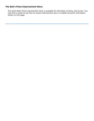 The Bob's Pizza Improvement Story
The entire Bob's Pizza improvement story is available for download, printing, and review. You
may find it useful to see how an actual improvement story is created using the information
shown on this page.
 