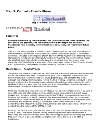 Step 5: Control - Results Phase
Step 5 - Control: START - 60 Minutes
Objective:
Evaluate the results by confirming that the countermeasures taken impacted the
root cause, the problem, and the theme; and that the target has been met.
Standardize new methods, communicate lessons learned, and recommend future
plans.
Step 5 of the DMAIC process is the step in which a team confirms that their improvements
were successful, their efforts remain effective, and the theme of the project is completely
addressed. This Step can be logically broken down into three major phases: checking results,
standardizing results, and developing future plans. By breaking this Step into three phases,
ets feels that it provides a better emphasis on the critical activities that a team must
accomplish. Let's briefly look at what each of the three major phases of Step 5 entail. We will
then begin covering the checkpoints and wrapping up the DMAIC course.
Step 5 Control - Results Phase:
The goal of this phase is to demonstrate, with data, the effects that selected countermeasures
had on the stakeholder's need. In other words, your team is expected to show how your
countermeasures have affected the root cause, problem gap, and ultimately the theme.
Although this Checkpoint immediately follows the Improve Step, a significant amount of time
is spent implementing the countermeasures (action plans) before a team progresses to this
checkpoint. Clearly a team must first implement their plan and begin to gather data before
confirming or refuting the effectiveness of their actions.
Once data results have been gathered, an effective way to demonstrate success is by using a
series of before and after indicators. First, a team shows comparisons to the root cause
analysis and root cause indicators determined in Step 3. Next, a comparison is made to the
indicator and target from Step 2, showing initial values and results after countermeasures
implementation. If the results were not as expected, these variations should be investigated,
understood and addressed. Finally, a comparison to the theme indicator in Step 1
demonstrates the effect of the overall improvement on the stakeholder's need, which in turn
demonstrates the success of the DMAIC project.
Although this sounds like a good place to stop, is isn't the end. Remember that much of the
gains in DMAIC and formal problem solving methodologies come when improvement is
maintained and replicated in other areas. The remaining phases and Checkpoints help ensure
that gains remain in place and that your organization makes the most of its DMAIC
investment.
 