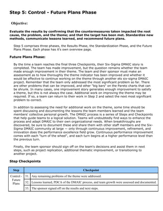 Step 5: Control - Future Plans Phase
Objective:
Evaluate the results by confirming that the countermeasures taken impacted the root
cause, the problem, and the theme; and that the target has been met. Standardize new
methods, communicate lessons learned, and recommend future plans.
Step 5 comprises three phases, the Results Phase, the Standardization Phase, and the Future
Plans Phase. Each phase has it's own overview page.
Future Plans Phase:
By the time a team reaches the final three Checkpoints, their Six-Sigma DMAIC story is
completed. The team has made improvement, but the question remains whether the team
made enough improvement in their theme. The team and their sponsor must make an
assessment as to how thoroughly the theme indicator has been improved and whether it
would be effective to continue working on the theme through another ets six-sigma DMAIC
project. Remember that the team only addressed the most significant problem so far. There
are other problems that can be improved, and other "big bars" on the Pareto charts that can
be shrunk. In many cases, one improvement story generates enough improvement to satisfy
a theme, but this is not always the case. Additional work on improving the theme may be
required. If so, a team can return to their work in Step 2 and select the next most significant
problem to correct.
In addition to assessing the need for additional work on the theme, some time should be
spent discussing and documenting the lessons the team members learned and the team
members' collective personal growth. The DMAIC process is a series of Steps and Checkpoints
that help guide teams to a logical solution. Teams will undoubtedly find ways to enhance the
process and adapt DMAIC to their own organizational needs. When breakthroughs are
discovered, be sure to document these and share them with other staff members and the Six-
Sigma DMAIC community at large — only through continuous improvement, refinement, and
innovation does the performance excellence field grow. Continuous performance improvement
comes with each "turn of the wheel", and each turn begins at a higher performance level than
the previous turn.
Finally, the team sponsor should sign off on the team's decisions and assist them in next
steps, such as project replication, additional thematic improvement, or transitioning to
another project.
Step Checkpoints
Step Checkpoint
31. Any remaining problems of the theme were addressed.
32. Lessons learned, PDCA of the DMAIC process, and team growth were assessed and documented.
Control -
Future
Plans
33. The sponsor signed off on the results and next steps.
 