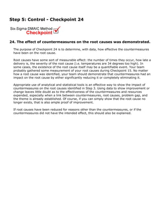 Step 5: Control - Checkpoint 24
24. The effect of countermeasures on the root causes was demonstrated.
The purpose of Checkpoint 24 is to determine, with data, how effective the countermeasures
have been on the root cause.
Root causes have some sort of measurable effect: the number of times they occur, how late a
delivery is, the severity of the root cause (i.e. temperatures are 34 degrees too high). In
some cases, the existence of the root cause itself may be a quantifiable event. Your team
probably gathered some measurement of your root causes during Checkpoint 15. No matter
how a root cause was identified, your team should demonstrate that countermeasures had an
impact on the root cause by either significantly reducing it or completely eliminating it.
Appropriate use of analytical and statistical tools is an effective way to show the impact of
countermeasures on the root causes identified in Step 3. Using data to show improvement or
change leaves little doubt as to the effectiveness of the countermeasures and resources
expended, especially when a link between countermeasures, root causes, problem gap, and
the theme is already established. Of course, if you can simply show that the root cause no
longer exists, that is also ample proof of improvement.
If root causes have been reduced for reasons other than the countermeasures, or if the
countermeasures did not have the intended effect, this should also be explained.
 
