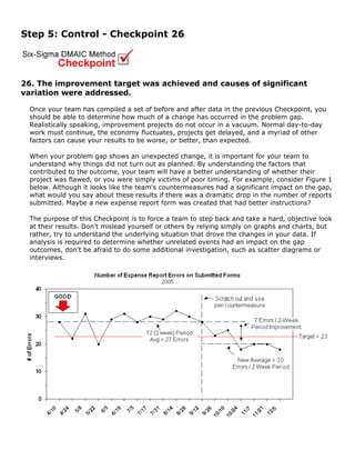 Step 5: Control - Checkpoint 26
26. The improvement target was achieved and causes of significant
variation were addressed.
Once your team has compiled a set of before and after data in the previous Checkpoint, you
should be able to determine how much of a change has occurred in the problem gap.
Realistically speaking, improvement projects do not occur in a vacuum. Normal day-to-day
work must continue, the economy fluctuates, projects get delayed, and a myriad of other
factors can cause your results to be worse, or better, than expected.
When your problem gap shows an unexpected change, it is important for your team to
understand why things did not turn out as planned. By understanding the factors that
contributed to the outcome, your team will have a better understanding of whether their
project was flawed, or you were simply victims of poor timing. For example, consider Figure 1
below. Although it looks like the team's countermeasures had a significant impact on the gap,
what would you say about these results if there was a dramatic drop in the number of reports
submitted. Maybe a new expense report form was created that had better instructions?
The purpose of this Checkpoint is to force a team to step back and take a hard, objective look
at their results. Don't mislead yourself or others by relying simply on graphs and charts, but
rather, try to understand the underlying situation that drove the changes in your data. If
analysis is required to determine whether unrelated events had an impact on the gap
outcomes, don't be afraid to do some additional investigation, such as scatter diagrams or
interviews.
 