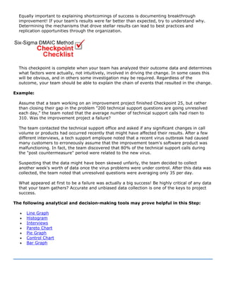 Equally important to explaining shortcomings of success is documenting breakthrough
improvement! If your team's results were far better than expected, try to understand why.
Determining the mechanisms that drove stellar results can lead to best practices and
replication opportunities through the organization.
This checkpoint is complete when your team has analyzed their outcome data and determines
what factors were actually, not intuitively, involved in driving the change. In some cases this
will be obvious, and in others some investigation may be required. Regardless of the
outcome, your team should be able to explain the chain of events that resulted in the change.
Example:
Assume that a team working on an improvement project finished Checkpoint 25, but rather
than closing their gap in the problem "200 technical support questions are going unresolved
each day," the team noted that the average number of technical support calls had risen to
310. Was the improvement project a failure?
The team contacted the technical support office and asked if any significant changes in call
volume or products had occurred recently that might have affected their results. After a few
different interviews, a tech support employee noted that a recent virus outbreak had caused
many customers to erroneously assume that the improvement team's software product was
malfunctioning. In fact, the team discovered that 80% of the technical support calls during
the "post countermeasure" period were related to the new virus.
Suspecting that the data might have been skewed unfairly, the team decided to collect
another week's worth of data once the virus problems were under control. After this data was
collected, the team noted that unresolved questions were averaging only 35 per day.
What appeared at first to be a failure was actually a big success! Be highly critical of any data
that your team gathers? Accurate and unbiased data collection is one of the keys to project
success.
The following analytical and decision-making tools may prove helpful in this Step:
• Line Graph
• Histogram
• Interviews
• Pareto Chart
• Pie Graph
• Control Chart
• Bar Graph
 