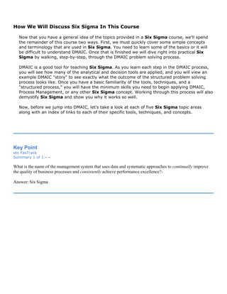 How We Will Discuss Six Sigma In This Course
Now that you have a general idea of the topics provided in a Six Sigma course, we'll spend
the remainder of this course two ways. First, we must quickly cover some simple concepts
and terminology that are used in Six Sigma. You need to learn some of the basics or it will
be difficult to understand DMAIC. Once that is finished we will dive right into practical Six
Sigma by walking, step-by-step, through the DMAIC problem solving process.
DMAIC is a good tool for teaching Six Sigma. As you learn each step in the DMAIC process,
you will see how many of the analytical and decision tools are applied, and you will view an
example DMAIC "story" to see exactly what the outcome of the structured problem solving
process looks like. Once you have a basic familiarity of the tools, techniques, and a
"structured process," you will have the minimum skills you need to begin applying DMAIC,
Process Management, or any other Six Sigma concept. Working through this process will also
demystify Six Sigma and show you why it works so well.
Now, before we jump into DMAIC, let's take a look at each of five Six Sigma topic areas
along with an index of links to each of their specific tools, techniques, and concepts.
Key Point
ets FasTrack
Summary 1 of 1:- -
What is the name of the management system that uses data and systematic approaches to continually improve
the quality of business processes and consistently achieve performance excellence?-
Answer: Six Sigma
 