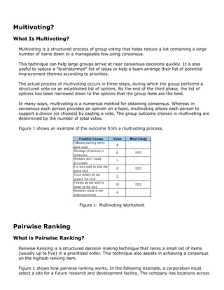 Multivoting?
What Is Multivoting?
Multivoting is a structured process of group voting that helps reduce a list containing a large
number of items down to a manageable few using consensus.
This technique can help large groups arrive at near consensus decisions quickly. It is also
useful to reduce a "brainstormed" list of ideas or help a team arrange their list of potential
improvement themes according to priorities.
The actual process of multivoting occurs in three steps, during which the group performs a
structured vote on an established list of options. By the end of the third phase, the list of
options has been narrowed down to the options that the group feels are the best.
In many ways, multivoting is a numerical method for obtaining consensus. Whereas in
consensus each person provides an opinion on a topic, multivoting allows each person to
support a choice (or choices) by casting a vote. The group outcome choices in multivoting are
determined by the number of total votes.
Figure 1 shows an example of the outcome from a multivoting process.
Figure 1: Multivoting Worksheet
Pairwise Ranking
What is Pairwise Ranking?
Pairwise Ranking is a structured decision making technique that ranks a small list of items
(usually up to five) in a prioritized order. This technique also assists in achieving a consensus
on the highest-ranking item.
Figure 1 shows how pairwise ranking works. In the following example, a corporation must
select a site for a future research and development facility. The company has locations across
 