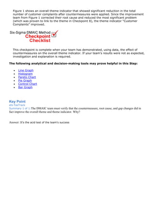 Figure 1 shows an overall theme indicator that showed significant reduction in the total
number of customer complaints after countermeasures were applied. Since the improvement
team from Figure 1 corrected their root cause and reduced the most significant problem
(which was proven to link to the theme in Checkpoint 8), the theme indicator "Customer
Complaints" improved.
This checkpoint is complete when your team has demonstrated, using data, the effect of
countermeasures on the overall theme indicator. If your team's results were not as expected,
investigation and explanation is required.
The following analytical and decision-making tools may prove helpful in this Step:
• Line Graph
• Histogram
• Pareto Chart
• Pie Graph
• Control Chart
• Bar Graph
Key Point
ets FasTrack
Summary 1 of 1:The DMAIC team must verify that the countermeasure, root cause, and gap changes did in
fact improve the overall theme and theme indicator. Why?
Answer: It's the acid test of the team's success
 