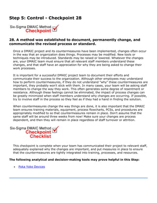Step 5: Control - Checkpoint 28
28. A method was established to document, permanently change, and
communicate the revised process or standard.
Once a DMAIC project and its countermeasures have been implemented, changes often occur
in the way that an organization does things. Processes may be modified. New tools or
techniques may be introduced. Standards may be raised or lowered. Whatever the changes
are, your DMAIC team must ensure that all relevant staff members understand these
changes, and that staff have an appreciation for why they are being asked to change their
work processes.
It is important for a successful DMAIC project team to document their efforts and
communicate their success to the organization. Although other employees may understand
how to perform countermeasures, if they do not understand "why" these countermeasures are
important, they probably won't stick with them. In many cases, your team will be asking staff
members to change the way they work. This often generates some degree of resentment or
resistance. Although these feelings cannot be eliminated, the impact of process changes can
be greatly minimized when staff members understand why changes are occurring. If possible,
try to involve staff in the process so they feel as if they had a hand in finding the solution.
When countermeasures change the way things are done, it is also important that the DMAIC
team ensures training materials, equipment, process flowcharts, PCSs, and procedures are
appropriately modified to so that countermeasures remain in place. Don't assume that the
same staff will be around three weeks from now! Make sure your changes are process
dependent, and then they will remain in place regardless of staff turnover or attrition.
This checkpoint is complete when your team has communicated their project to relevant staff,
adequately explained why the changes are important, and put measures in place to ensure
that the countermeasures are tightly integrated into training, processes, and resources.
The following analytical and decision-making tools may prove helpful in this Step:
• Poka Yoke Devices
 