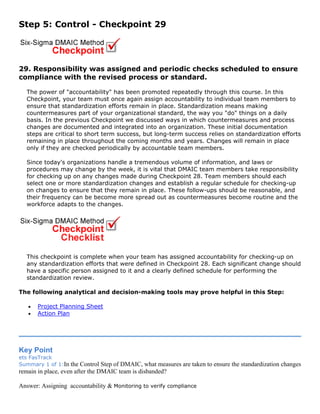 Step 5: Control - Checkpoint 29
29. Responsibility was assigned and periodic checks scheduled to ensure
compliance with the revised process or standard.
The power of "accountability" has been promoted repeatedly through this course. In this
Checkpoint, your team must once again assign accountability to individual team members to
ensure that standardization efforts remain in place. Standardization means making
countermeasures part of your organizational standard, the way you "do" things on a daily
basis. In the previous Checkpoint we discussed ways in which countermeasures and process
changes are documented and integrated into an organization. These initial documentation
steps are critical to short term success, but long-term success relies on standardization efforts
remaining in place throughout the coming months and years. Changes will remain in place
only if they are checked periodically by accountable team members.
Since today's organizations handle a tremendous volume of information, and laws or
procedures may change by the week, it is vital that DMAIC team members take responsibility
for checking up on any changes made during Checkpoint 28. Team members should each
select one or more standardization changes and establish a regular schedule for checking-up
on changes to ensure that they remain in place. These follow-ups should be reasonable, and
their frequency can be become more spread out as countermeasures become routine and the
workforce adapts to the changes.
This checkpoint is complete when your team has assigned accountability for checking-up on
any standardization efforts that were defined in Checkpoint 28. Each significant change should
have a specific person assigned to it and a clearly defined schedule for performing the
standardization review.
The following analytical and decision-making tools may prove helpful in this Step:
• Project Planning Sheet
• Action Plan
Key Point
ets FasTrack
Summary 1 of 1:In the Control Step of DMAIC, what measures are taken to ensure the standardization changes
remain in place, even after the DMAIC team is disbanded?
Answer: Assigning accountability & Monitoring to verify compliance
 
