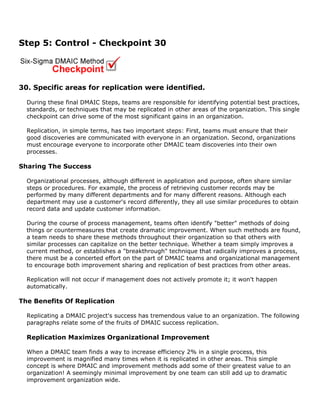 Step 5: Control - Checkpoint 30
30. Specific areas for replication were identified.
During these final DMAIC Steps, teams are responsible for identifying potential best practices,
standards, or techniques that may be replicated in other areas of the organization. This single
checkpoint can drive some of the most significant gains in an organization.
Replication, in simple terms, has two important steps: First, teams must ensure that their
good discoveries are communicated with everyone in an organization. Second, organizations
must encourage everyone to incorporate other DMAIC team discoveries into their own
processes.
Sharing The Success
Organizational processes, although different in application and purpose, often share similar
steps or procedures. For example, the process of retrieving customer records may be
performed by many different departments and for many different reasons. Although each
department may use a customer's record differently, they all use similar procedures to obtain
record data and update customer information.
During the course of process management, teams often identify "better" methods of doing
things or countermeasures that create dramatic improvement. When such methods are found,
a team needs to share these methods throughout their organization so that others with
similar processes can capitalize on the better technique. Whether a team simply improves a
current method, or establishes a "breakthrough" technique that radically improves a process,
there must be a concerted effort on the part of DMAIC teams and organizational management
to encourage both improvement sharing and replication of best practices from other areas.
Replication will not occur if management does not actively promote it; it won't happen
automatically.
The Benefits Of Replication
Replicating a DMAIC project's success has tremendous value to an organization. The following
paragraphs relate some of the fruits of DMAIC success replication.
Replication Maximizes Organizational Improvement
When a DMAIC team finds a way to increase efficiency 2% in a single process, this
improvement is magnified many times when it is replicated in other areas. This simple
concept is where DMAIC and improvement methods add some of their greatest value to an
organization! A seemingly minimal improvement by one team can still add up to dramatic
improvement organization wide.
 
