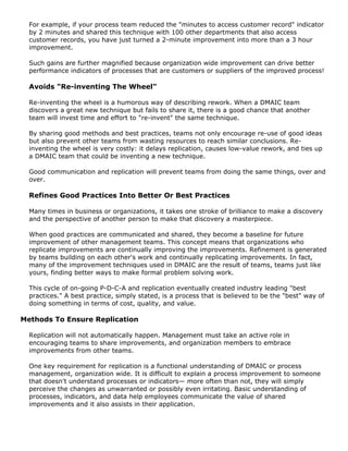 For example, if your process team reduced the "minutes to access customer record" indicator
by 2 minutes and shared this technique with 100 other departments that also access
customer records, you have just turned a 2-minute improvement into more than a 3 hour
improvement.
Such gains are further magnified because organization wide improvement can drive better
performance indicators of processes that are customers or suppliers of the improved process!
Avoids "Re-inventing The Wheel"
Re-inventing the wheel is a humorous way of describing rework. When a DMAIC team
discovers a great new technique but fails to share it, there is a good chance that another
team will invest time and effort to "re-invent" the same technique.
By sharing good methods and best practices, teams not only encourage re-use of good ideas
but also prevent other teams from wasting resources to reach similar conclusions. Re-
inventing the wheel is very costly: it delays replication, causes low-value rework, and ties up
a DMAIC team that could be inventing a new technique.
Good communication and replication will prevent teams from doing the same things, over and
over.
Refines Good Practices Into Better Or Best Practices
Many times in business or organizations, it takes one stroke of brilliance to make a discovery
and the perspective of another person to make that discovery a masterpiece.
When good practices are communicated and shared, they become a baseline for future
improvement of other management teams. This concept means that organizations who
replicate improvements are continually improving the improvements. Refinement is generated
by teams building on each other's work and continually replicating improvements. In fact,
many of the improvement techniques used in DMAIC are the result of teams, teams just like
yours, finding better ways to make formal problem solving work.
This cycle of on-going P-D-C-A and replication eventually created industry leading "best
practices." A best practice, simply stated, is a process that is believed to be the "best" way of
doing something in terms of cost, quality, and value.
Methods To Ensure Replication
Replication will not automatically happen. Management must take an active role in
encouraging teams to share improvements, and organization members to embrace
improvements from other teams.
One key requirement for replication is a functional understanding of DMAIC or process
management, organization wide. It is difficult to explain a process improvement to someone
that doesn't understand processes or indicators— more often than not, they will simply
perceive the changes as unwarranted or possibly even irritating. Basic understanding of
processes, indicators, and data help employees communicate the value of shared
improvements and it also assists in their application.
 