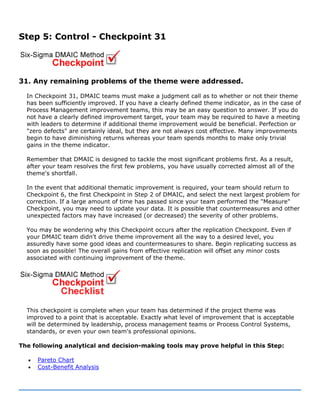 Step 5: Control - Checkpoint 31
31. Any remaining problems of the theme were addressed.
In Checkpoint 31, DMAIC teams must make a judgment call as to whether or not their theme
has been sufficiently improved. If you have a clearly defined theme indicator, as in the case of
Process Management improvement teams, this may be an easy question to answer. If you do
not have a clearly defined improvement target, your team may be required to have a meeting
with leaders to determine if additional theme improvement would be beneficial. Perfection or
"zero defects" are certainly ideal, but they are not always cost effective. Many improvements
begin to have diminishing returns whereas your team spends months to make only trivial
gains in the theme indicator.
Remember that DMAIC is designed to tackle the most significant problems first. As a result,
after your team resolves the first few problems, you have usually corrected almost all of the
theme's shortfall.
In the event that additional thematic improvement is required, your team should return to
Checkpoint 6, the first Checkpoint in Step 2 of DMAIC, and select the next largest problem for
correction. If a large amount of time has passed since your team performed the "Measure"
Checkpoint, you may need to update your data. It is possible that countermeasures and other
unexpected factors may have increased (or decreased) the severity of other problems.
You may be wondering why this Checkpoint occurs after the replication Checkpoint. Even if
your DMAIC team didn't drive theme improvement all the way to a desired level, you
assuredly have some good ideas and countermeasures to share. Begin replicating success as
soon as possible! The overall gains from effective replication will offset any minor costs
associated with continuing improvement of the theme.
This checkpoint is complete when your team has determined if the project theme was
improved to a point that is acceptable. Exactly what level of improvement that is acceptable
will be determined by leadership, process management teams or Process Control Systems,
standards, or even your own team's professional opinions.
The following analytical and decision-making tools may prove helpful in this Step:
• Pareto Chart
• Cost-Benefit Analysis
 