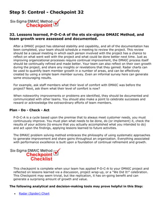 Step 5: Control - Checkpoint 32
32. Lessons learned, P-D-C-A of the ets six-sigma DMAIC Method, and
team growth were assessed and documented.
After a DMAIC project has obtained stability and capability, and all of the documentation has
been completed, your team should schedule a meeting to review the project. This review
should be a casual meeting in which each person involved with the project has a chance to
reflect on what went well with the project and what could be done better next time. Just as
improving organizational processes require continual improvement, the DMAIC process itself
should be continually refined and made better. Your team can also reflect on their own growth
during the project, and share any insights or revelations that they gained. Radar charts can
be used to quantify team member growth in a number of areas, and can be effectively
created by using a simple team member survey. Even an informal survey here can generate
some encouraging results.
For example, ask staff members what their level of comfort with DMAIC was before the
project? Next, ask them what their level of comfort is now?
When noteworthy improvements or problems are identified, they should be documented and
communicated with other teams. You should also make a point to celebrate successes and
reward or acknowledge the extraordinary efforts of team members.
Plan - Do - Check - Act
P-D-C-A is a cycle based upon the premise that to always meet customer needs, you must
continuously improve. You must plan what needs to be done, do (or implement) it, check the
results of your actions (to ensure that you actually accomplished what you intended to do)
and act upon the findings, applying lessons learned to future activities.
The DMAIC problem solving method embraces the philosophy of using systematic approaches
to generate improvement and share gains throughout an organization. Everything associated
with performance excellence is built upon a foundation of continual refinement and growth.
This checkpoint is complete when your team has applied P-D-C-A to your DMAIC project and
reflected on lessons learned via a discussion, project wrap-up, or a "We Did It!" celebration.
This Checkpoint may seem trivial, but like replication, it has on-going benefit and can
generate a surprising amount of growth and value.
The following analytical and decision-making tools may prove helpful in this Step:
• Radar (Spider) Chart
 