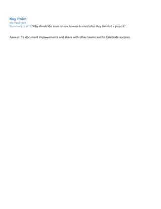 Key Point
ets FasTrack
Summary 1 of 1:Why should the team review lessons learned after they finished a project?
Answer: To document improvements and share with other teams and to Celebrate success.
 